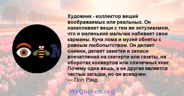 Художник - коллектор вещей воображаемых или реальных. Он накапливает вещи с тем же энтузиазмом, что и маленький мальчик набивает свои карманы. Куча лома и музей обняты с равным любопытством. Он делает снимки, делает