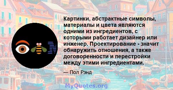 Картинки, абстрактные символы, материалы и цвета являются одними из ингредиентов, с которыми работает дизайнер или инженер. Проектирование - значит обнаружить отношения, а также договоренности и перестройки между этими