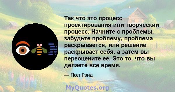 Так что это процесс проектирования или творческий процесс. Начните с проблемы, забудьте проблему, проблема раскрывается, или решение раскрывает себя, а затем вы переоцените ее. Это то, что вы делаете все время.