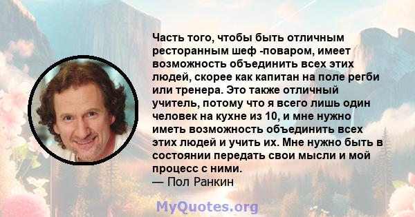 Часть того, чтобы быть отличным ресторанным шеф -поваром, имеет возможность объединить всех этих людей, скорее как капитан на поле регби или тренера. Это также отличный учитель, потому что я всего лишь один человек на