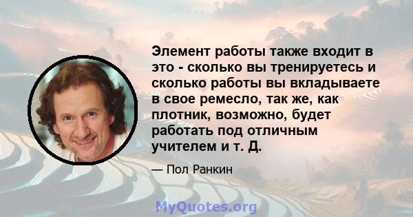 Элемент работы также входит в это - сколько вы тренируетесь и сколько работы вы вкладываете в свое ремесло, так же, как плотник, возможно, будет работать под отличным учителем и т. Д.