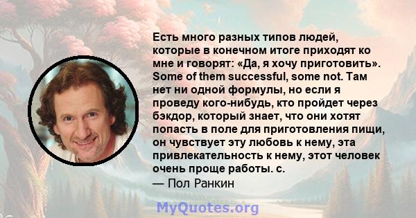 Есть много разных типов людей, которые в конечном итоге приходят ко мне и говорят: «Да, я хочу приготовить». Some of them successful, some not. Там нет ни одной формулы, но если я проведу кого-нибудь, кто пройдет через