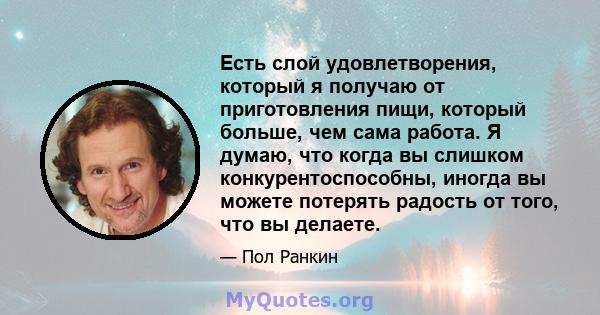 Есть слой удовлетворения, который я получаю от приготовления пищи, который больше, чем сама работа. Я думаю, что когда вы слишком конкурентоспособны, иногда вы можете потерять радость от того, что вы делаете.