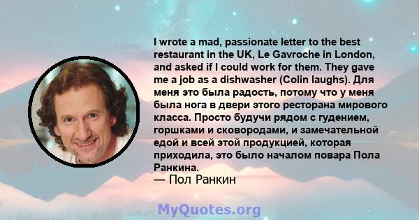 I wrote a mad, passionate letter to the best restaurant in the UK, Le Gavroche in London, and asked if I could work for them. They gave me a job as a dishwasher (Colin laughs). Для меня это была радость, потому что у