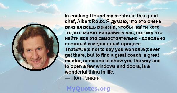 In cooking I found my mentor in this great chef, Albert Roux. Я думаю, что это очень важная вещь в жизни, чтобы найти кого -то, кто может направить вас, потому что найти все это самостоятельно - довольно сложный и