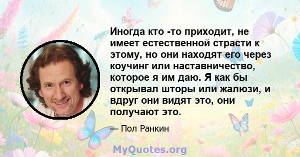 Иногда кто -то приходит, не имеет естественной страсти к этому, но они находят его через коучинг или наставничество, которое я им даю. Я как бы открывал шторы или жалюзи, и вдруг они видят это, они получают это.