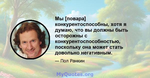 Мы [повара] конкурентоспособны, хотя я думаю, что вы должны быть осторожны с конкурентоспособностью, поскольку она может стать довольно негативным.