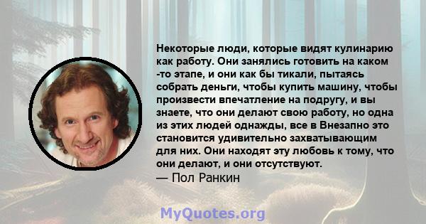 Некоторые люди, которые видят кулинарию как работу. Они занялись готовить на каком -то этапе, и они как бы тикали, пытаясь собрать деньги, чтобы купить машину, чтобы произвести впечатление на подругу, и вы знаете, что