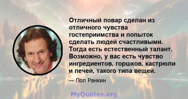 Отличный повар сделан из отличного чувства гостеприимства и попыток сделать людей счастливыми. Тогда есть естественный талант. Возможно, у вас есть чувство ингредиентов, горшков, кастрюли и печей, такого типа вещей.