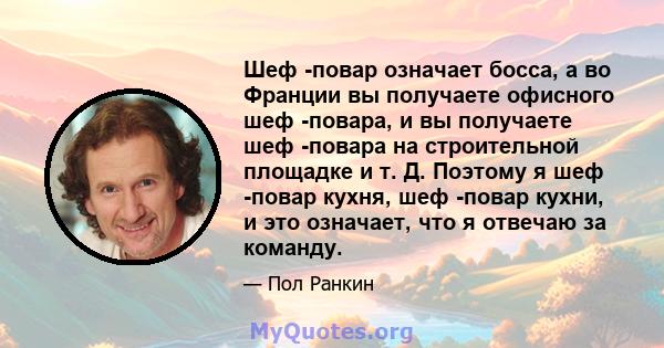 Шеф -повар означает босса, а во Франции вы получаете офисного шеф -повара, и вы получаете шеф -повара на строительной площадке и т. Д. Поэтому я шеф -повар кухня, шеф -повар кухни, и это означает, что я отвечаю за