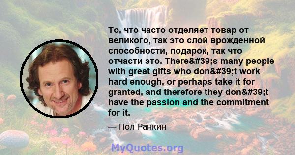 То, что часто отделяет товар от великого, так это слой врожденной способности, подарок, так что отчасти это. There's many people with great gifts who don't work hard enough, or perhaps take it for granted, and