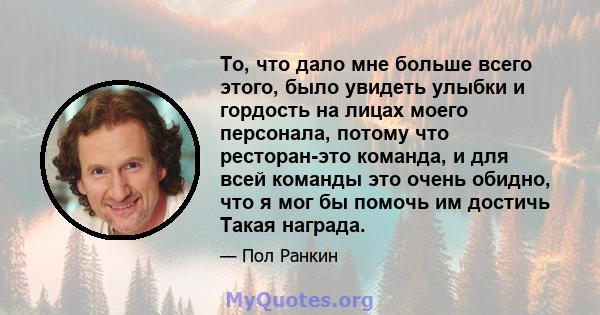 То, что дало мне больше всего этого, было увидеть улыбки и гордость на лицах моего персонала, потому что ресторан-это команда, и для всей команды это очень обидно, что я мог бы помочь им достичь Такая награда.