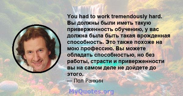 You had to work tremendously hard. Вы должны были иметь такую ​​приверженность обучению, у вас должна была быть такая врожденная способность. Это также похоже на мою профессию. Вы можете обладать способностью, но без