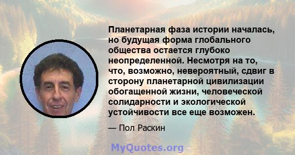 Планетарная фаза истории началась, но будущая форма глобального общества остается глубоко неопределенной. Несмотря на то, что, возможно, невероятный, сдвиг в сторону планетарной цивилизации обогащенной жизни,