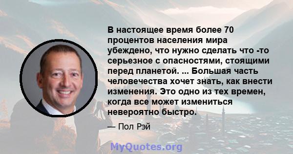 В настоящее время более 70 процентов населения мира убеждено, что нужно сделать что -то серьезное с опасностями, стоящими перед планетой. ... Большая часть человечества хочет знать, как внести изменения. Это одно из тех 