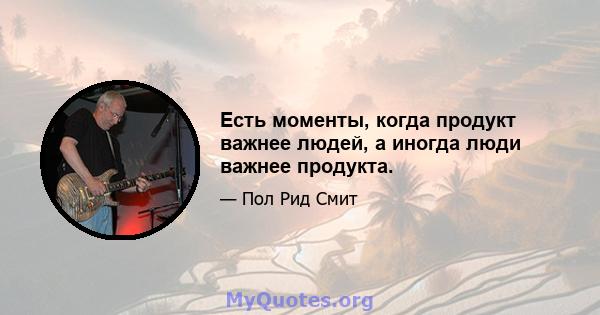 Есть моменты, когда продукт важнее людей, а иногда люди важнее продукта.