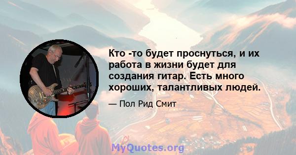 Кто -то будет проснуться, и их работа в жизни будет для создания гитар. Есть много хороших, талантливых людей.