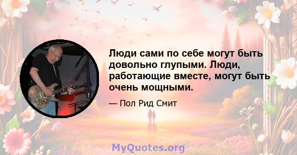 Люди сами по себе могут быть довольно глупыми. Люди, работающие вместе, могут быть очень мощными.