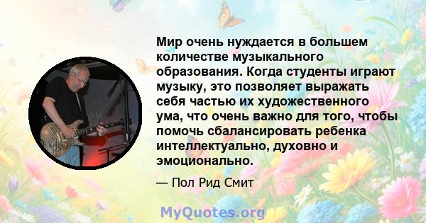 Мир очень нуждается в большем количестве музыкального образования. Когда студенты играют музыку, это позволяет выражать себя частью их художественного ума, что очень важно для того, чтобы помочь сбалансировать ребенка