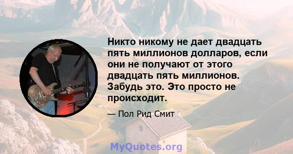 Никто никому не дает двадцать пять миллионов долларов, если они не получают от этого двадцать пять миллионов. Забудь это. Это просто не происходит.