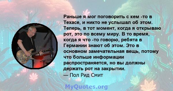 Раньше я мог поговорить с кем -то в Техасе, и никто не услышал об этом. Теперь, в тот момент, когда я открываю рот, это по всему миру. В то время, когда я что -то говорю, ребята в Германии знают об этом. Это в основном