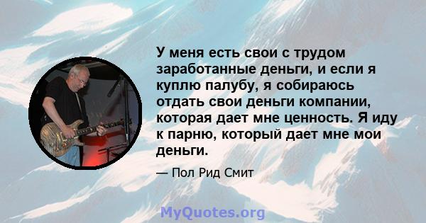 У меня есть свои с трудом заработанные деньги, и если я куплю палубу, я собираюсь отдать свои деньги компании, которая дает мне ценность. Я иду к парню, который дает мне мои деньги.