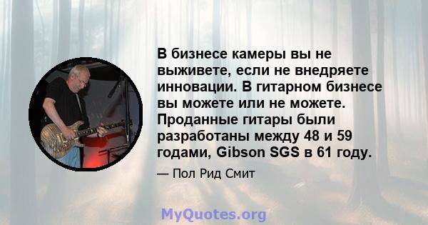 В бизнесе камеры вы не выживете, если не внедряете инновации. В гитарном бизнесе вы можете или не можете. Проданные гитары были разработаны между 48 и 59 годами, Gibson SGS в 61 году.