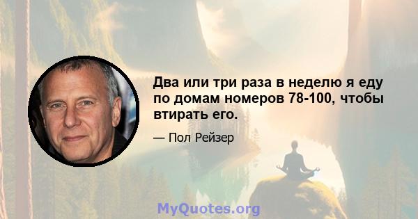 Два или три раза в неделю я еду по домам номеров 78-100, чтобы втирать его.