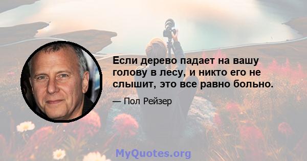 Если дерево падает на вашу голову в лесу, и никто его не слышит, это все равно больно.