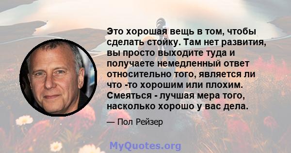 Это хорошая вещь в том, чтобы сделать стойку. Там нет развития, вы просто выходите туда и получаете немедленный ответ относительно того, является ли что -то хорошим или плохим. Смеяться - лучшая мера того, насколько