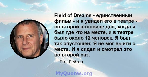 Field of Dreams - единственный фильм - и я увидел его в театре - во второй половине дня, когда я был где -то на месте, и в театре было около 12 человек. Я был так опустошен; Я не мог выйти с места. И я сидел и смотрел