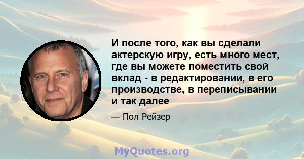 И после того, как вы сделали актерскую игру, есть много мест, где вы можете поместить свой вклад - в редактировании, в его производстве, в переписывании и так далее