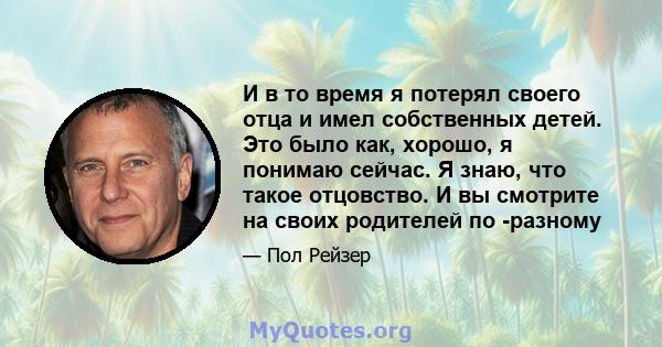 И в то время я потерял своего отца и имел собственных детей. Это было как, хорошо, я понимаю сейчас. Я знаю, что такое отцовство. И вы смотрите на своих родителей по -разному