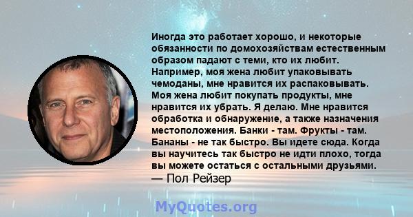 Иногда это работает хорошо, и некоторые обязанности по домохозяйствам естественным образом падают с теми, кто их любит. Например, моя жена любит упаковывать чемоданы, мне нравится их распаковывать. Моя жена любит