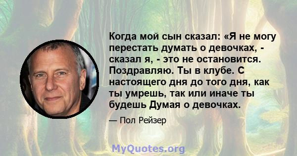 Когда мой сын сказал: «Я не могу перестать думать о девочках, - сказал я, - это не остановится. Поздравляю. Ты в клубе. С настоящего дня до того дня, как ты умрешь, так или иначе ты будешь Думая о девочках.