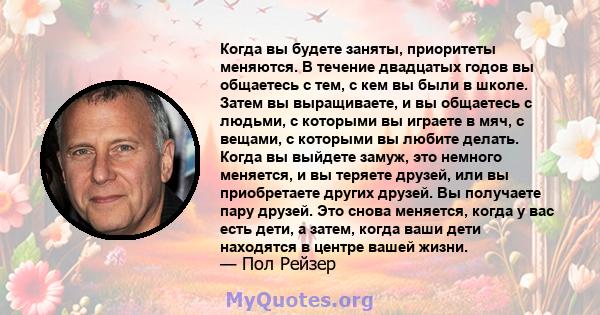 Когда вы будете заняты, приоритеты меняются. В течение двадцатых годов вы общаетесь с тем, с кем вы были в школе. Затем вы выращиваете, и вы общаетесь с людьми, с которыми вы играете в мяч, с вещами, с которыми вы