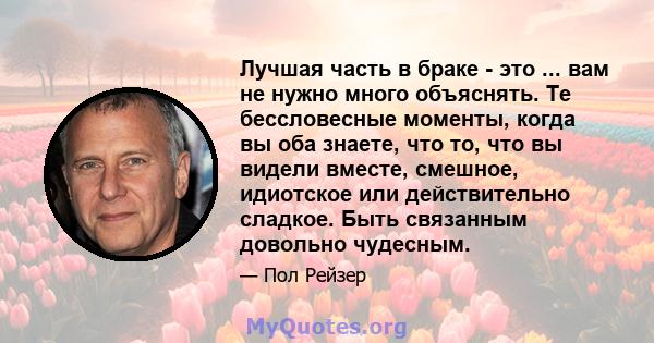 Лучшая часть в браке - это ... вам не нужно много объяснять. Те бессловесные моменты, когда вы оба знаете, что то, что вы видели вместе, смешное, идиотское или действительно сладкое. Быть связанным довольно чудесным.