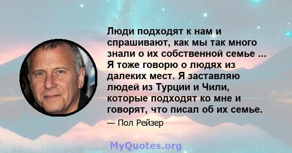 Люди подходят к нам и спрашивают, как мы так много знали о их собственной семье ... Я тоже говорю о людях из далеких мест. Я заставляю людей из Турции и Чили, которые подходят ко мне и говорят, что писал об их семье.