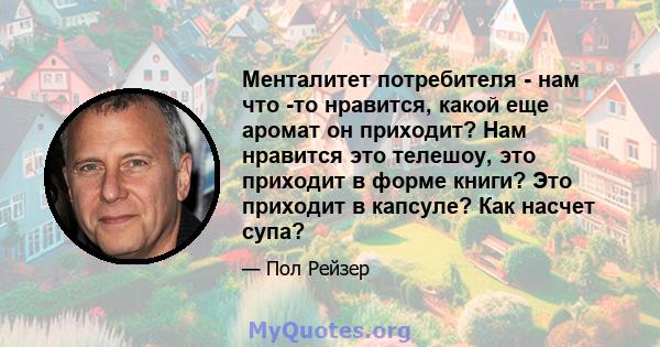 Менталитет потребителя - нам что -то нравится, какой еще аромат он приходит? Нам нравится это телешоу, это приходит в форме книги? Это приходит в капсуле? Как насчет супа?