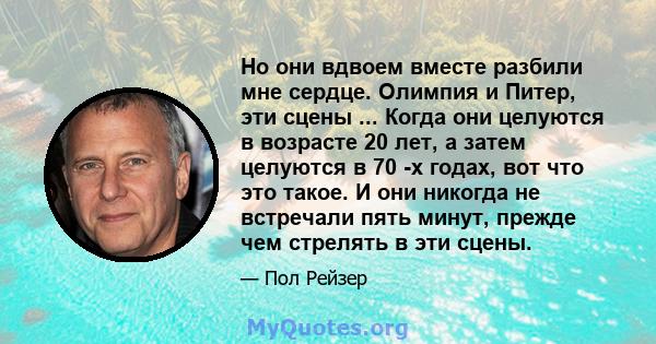 Но они вдвоем вместе разбили мне сердце. Олимпия и Питер, эти сцены ... Когда они целуются в возрасте 20 лет, а затем целуются в 70 -х годах, вот что это такое. И они никогда не встречали пять минут, прежде чем стрелять 