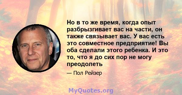 Но в то же время, когда опыт разбрызгивает вас на части, он также связывает вас. У вас есть это совместное предприятие! Вы оба сделали этого ребенка. И это то, что я до сих пор не могу преодолеть