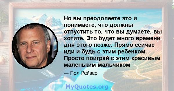 Но вы преодолеете это и понимаете, что должны отпустить то, что вы думаете, вы хотите. Это будет много времени для этого позже. Прямо сейчас иди и будь с этим ребенком. Просто поиграй с этим красивым маленьким мальчиком