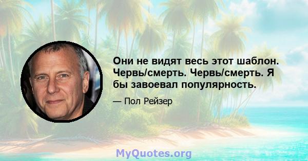 Они не видят весь этот шаблон. Червь/смерть. Червь/смерть. Я бы завоевал популярность.