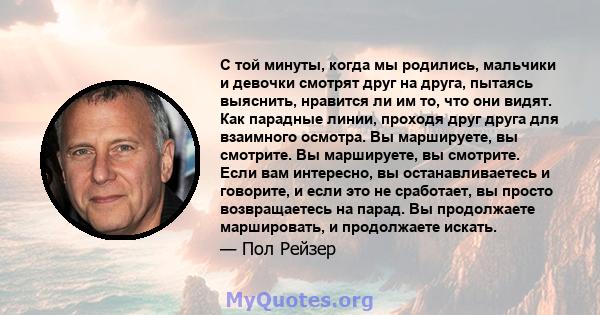 С той минуты, когда мы родились, мальчики и девочки смотрят друг на друга, пытаясь выяснить, нравится ли им то, что они видят. Как парадные линии, проходя друг друга для взаимного осмотра. Вы маршируете, вы смотрите. Вы 