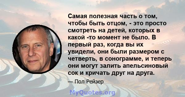 Самая полезная часть о том, чтобы быть отцом, - это просто смотреть на детей, которых в какой -то момент не было. В первый раз, когда вы их увидели, они были размером с четверть, в сонограмме, и теперь они могут залить