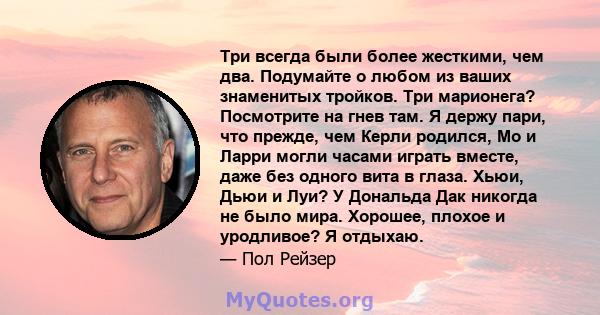 Три всегда были более жесткими, чем два. Подумайте о любом из ваших знаменитых тройков. Три марионега? Посмотрите на гнев там. Я держу пари, что прежде, чем Керли родился, Мо и Ларри могли часами играть вместе, даже без 