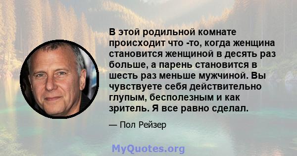 В этой родильной комнате происходит что -то, когда женщина становится женщиной в десять раз больше, а парень становится в шесть раз меньше мужчиной. Вы чувствуете себя действительно глупым, бесполезным и как зритель. Я