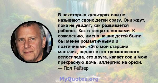 В некоторых культурах они не называют своих детей сразу. Они ждут, пока не увидят, как развивается ребенок. Как в танцах с волками. К сожалению, имена наших детей были бы менее романтичными и поэтичными. «Это мой