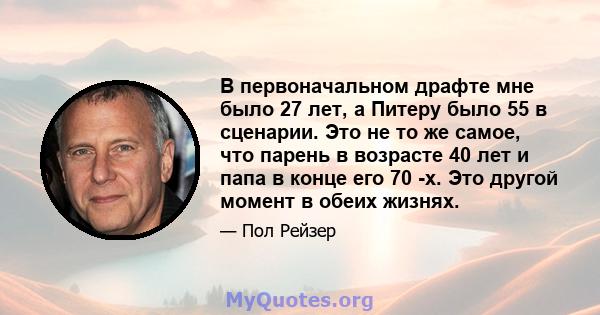 В первоначальном драфте мне было 27 лет, а Питеру было 55 в сценарии. Это не то же самое, что парень в возрасте 40 лет и папа в конце его 70 -х. Это другой момент в обеих жизнях.