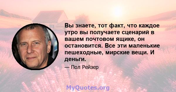 Вы знаете, тот факт, что каждое утро вы получаете сценарий в вашем почтовом ящике, он остановится. Все эти маленькие пешеходные, мирские вещи. И деньги.